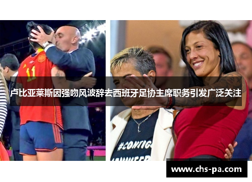 卢比亚莱斯因强吻风波辞去西班牙足协主席职务引发广泛关注