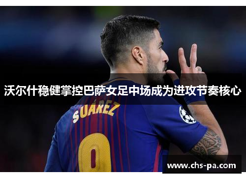 沃尔什稳健掌控巴萨女足中场成为进攻节奏核心