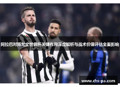 阿拉巴对阵尤文世俱杯关键作用深度解析与战术价值评估全面影响