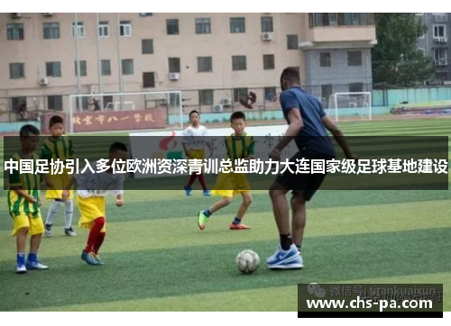 中国足协引入多位欧洲资深青训总监助力大连国家级足球基地建设