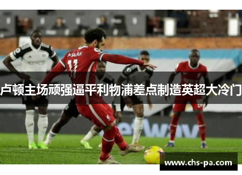 卢顿主场顽强逼平利物浦差点制造英超大冷门 卢顿主场顽强逼平利物浦差点制造英超大冷门