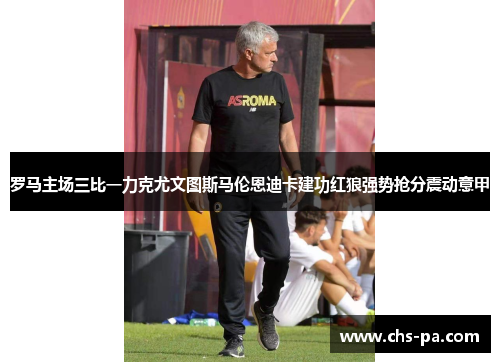 罗马主场三比一力克尤文图斯马伦恩迪卡建功红狼强势抢分震动意甲 罗马主场三比一力克尤文图斯马伦恩迪卡建功红狼强势抢分震动意甲