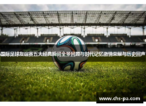 国际足球友谊赛五大经典瞬间全景回顾与时代记忆激情荣耀与历史回声